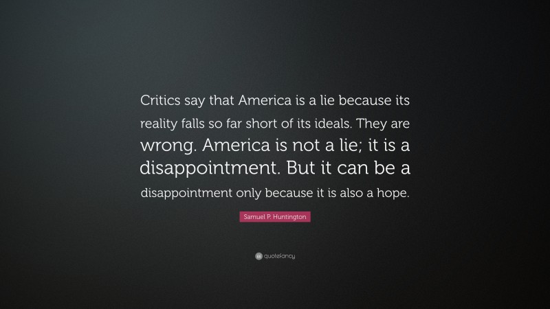 Samuel P. Huntington Quote: “Critics say that America is a lie because its reality falls so far short of its ideals. They are wrong. America is not a lie; it is a disappointment. But it can be a disappointment only because it is also a hope.”