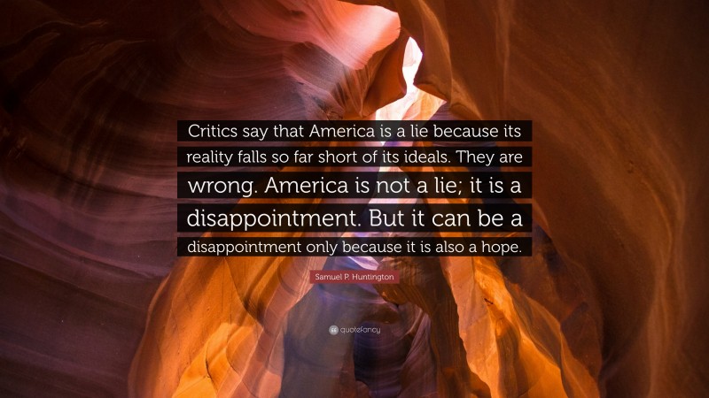 Samuel P. Huntington Quote: “Critics say that America is a lie because its reality falls so far short of its ideals. They are wrong. America is not a lie; it is a disappointment. But it can be a disappointment only because it is also a hope.”