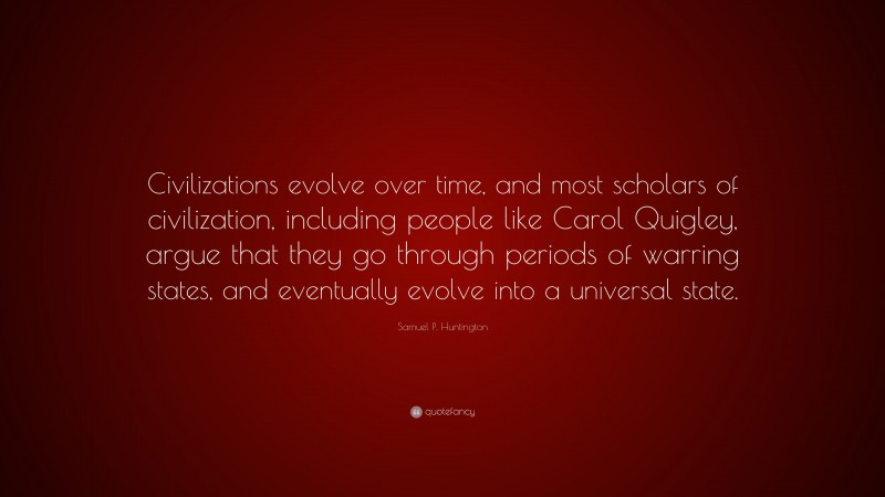 Samuel P. Huntington Quote: “Civilizations evolve over time, and most scholars of civilization, including people like Carol Quigley, argue that they go through periods of warring states, and eventually evolve into a universal state.”