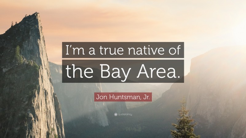 Jon Huntsman, Jr. Quote: “I’m a true native of the Bay Area.”