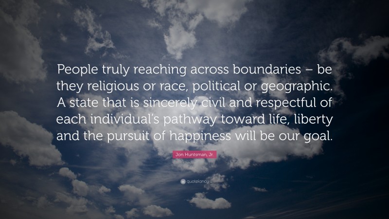 Jon Huntsman, Jr. Quote: “People truly reaching across boundaries – be they religious or race, political or geographic. A state that is sincerely civil and respectful of each individual’s pathway toward life, liberty and the pursuit of happiness will be our goal.”