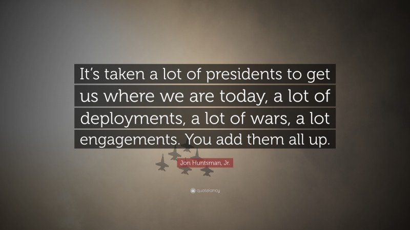 Jon Huntsman, Jr. Quote: “It’s taken a lot of presidents to get us where we are today, a lot of deployments, a lot of wars, a lot engagements. You add them all up.”