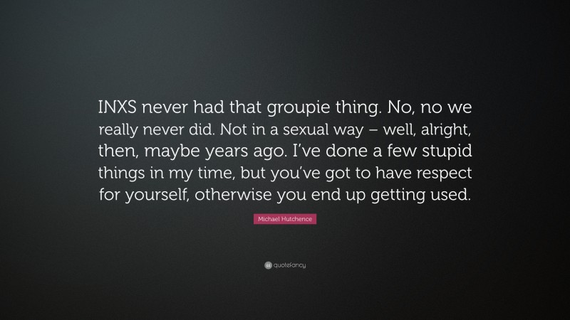 Michael Hutchence Quote: “INXS never had that groupie thing. No, no we really never did. Not in a sexual way – well, alright, then, maybe years ago. I’ve done a few stupid things in my time, but you’ve got to have respect for yourself, otherwise you end up getting used.”