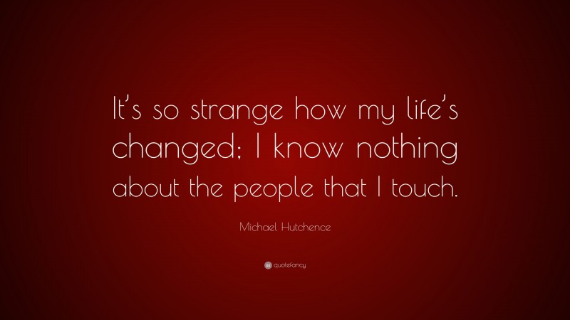 Michael Hutchence Quote: “It’s so strange how my life’s changed; I know nothing about the people that I touch.”