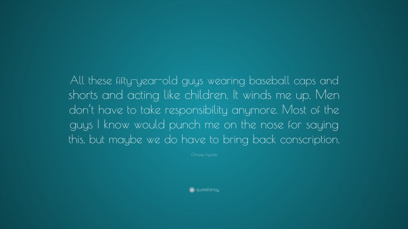 Chrissie Hynde Quote: “All these fifty-year-old guys wearing baseball caps and shorts and acting like children. It winds me up. Men don’t have to take responsibility anymore. Most of the guys I know would punch me on the nose for saying this, but maybe we do have to bring back conscription.”