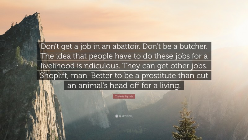 Chrissie Hynde Quote: “Don’t get a job in an abattoir. Don’t be a butcher. The idea that people have to do these jobs for a livelihood is ridiculous. They can get other jobs. Shoplift, man. Better to be a prostitute than cut an animal’s head off for a living.”