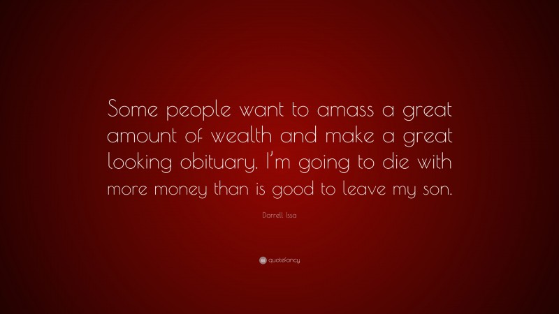 Darrell Issa Quote: “Some people want to amass a great amount of wealth and make a great looking obituary. I’m going to die with more money than is good to leave my son.”