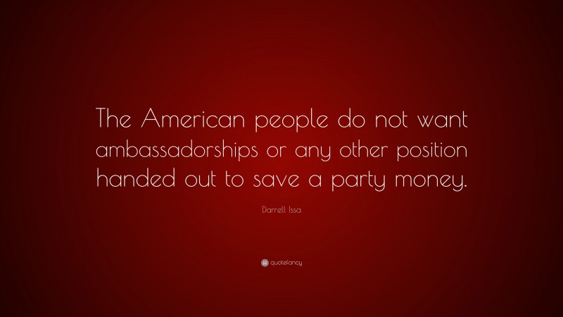 Darrell Issa Quote: “The American people do not want ambassadorships or any other position handed out to save a party money.”