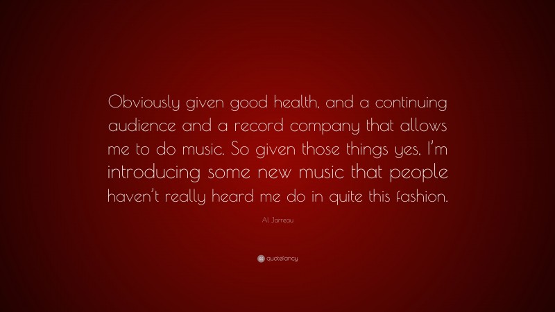 Al Jarreau Quote: “Obviously given good health, and a continuing audience and a record company that allows me to do music. So given those things yes, I’m introducing some new music that people haven’t really heard me do in quite this fashion.”