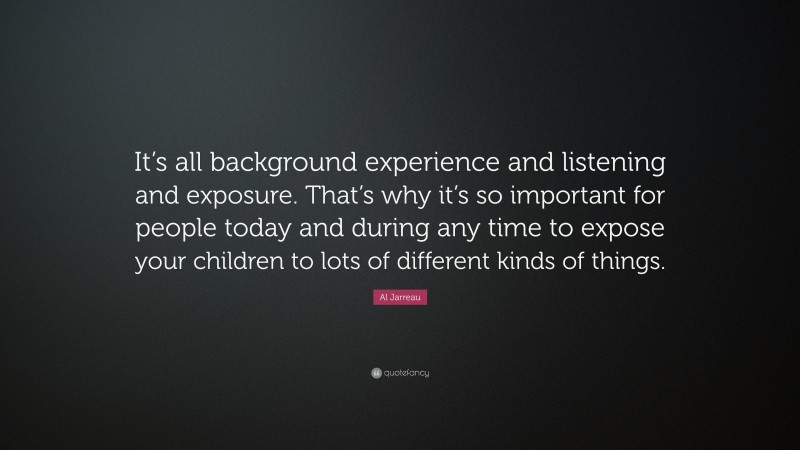Al Jarreau Quote: “It’s all background experience and listening and exposure. That’s why it’s so important for people today and during any time to expose your children to lots of different kinds of things.”