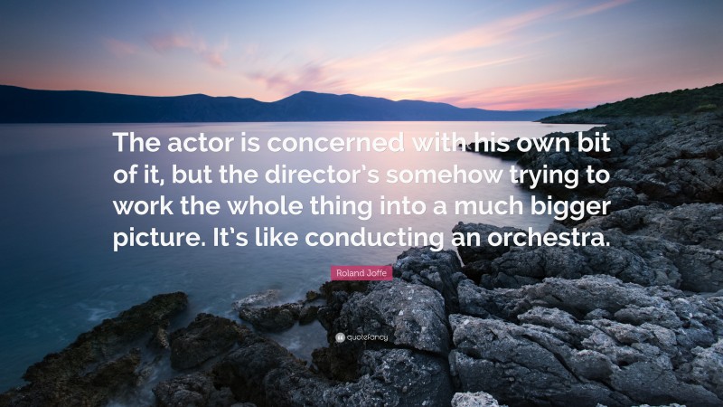 Roland Joffe Quote: “The actor is concerned with his own bit of it, but the director’s somehow trying to work the whole thing into a much bigger picture. It’s like conducting an orchestra.”