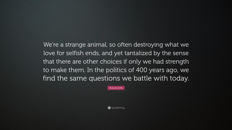 Roland Joffe Quote: “We’re a strange animal, so often destroying what we love for selfish ends, and yet tantalized by the sense that there are other choices if only we had strength to make them. In the politics of 400 years ago, we find the same questions we battle with today.”