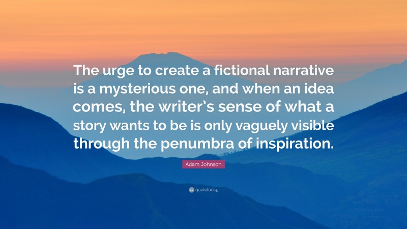 Adam Johnson Quote: “The urge to create a fictional narrative is a mysterious one, and when an idea comes, the writer’s sense of what a story wants to be is only vaguely visible through the penumbra of inspiration.”