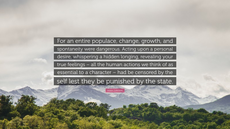 Adam Johnson Quote: “For an entire populace, change, growth, and spontaneity were dangerous. Acting upon a personal desire, whispering a hidden longing, revealing your true feelings – all the human actions we think of as essential to a character – had be censored by the self lest they be punished by the state.”