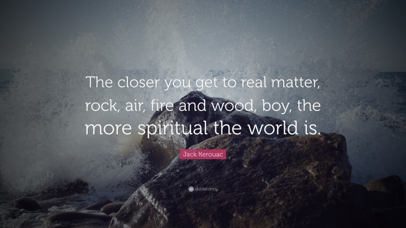 Jack Kerouac Quote: “The closer you get to real matter, rock, air, fire and wood, boy, the more spiritual the world is.”