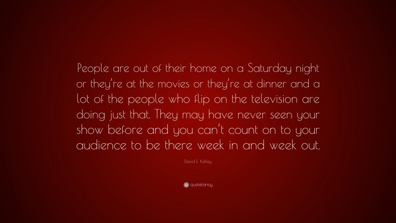 David E. Kelley Quote: “People are out of their home on a Saturday night or they’re at the movies or they’re at dinner and a lot of the people who flip on the television are doing just that. They may have never seen your show before and you can’t count on to your audience to be there week in and week out.”