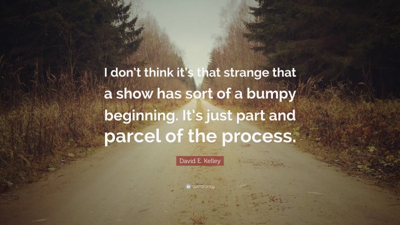 David E. Kelley Quote: “I don’t think it’s that strange that a show has sort of a bumpy beginning. It’s just part and parcel of the process.”