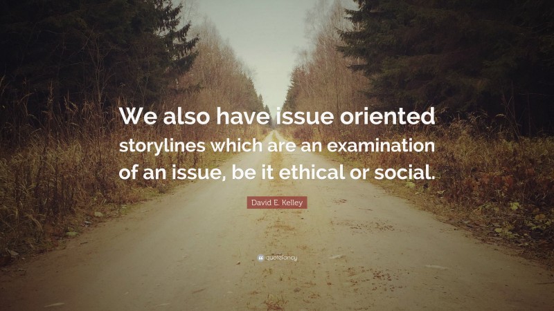 David E. Kelley Quote: “We also have issue oriented storylines which are an examination of an issue, be it ethical or social.”