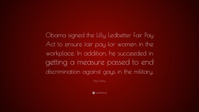 Kitty Kelley Quote: “Obama signed the Lilly Ledbetter Fair Pay Act to ensure fair pay for women in the workplace. In addition, he succeeded in getting a measure passed to end discrimination against gays in the military.”