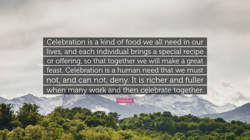 Corita Kent Quote: “Celebration is a kind of food we all need in our lives, and each individual brings a special recipe or offering, so that together we will make a great feast. Celebration is a human need that we must not, and can not, deny. It is richer and fuller when many work and then celebrate together.”