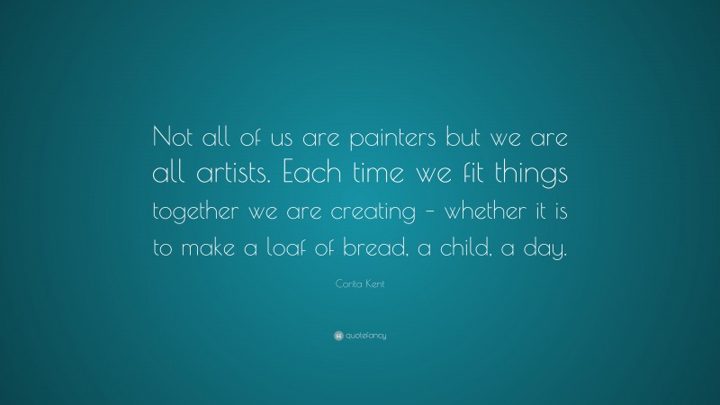 Corita Kent Quote: “Not all of us are painters but we are all artists. Each time we fit things together we are creating – whether it is to make a loaf of bread, a child, a day.”