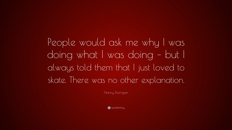 Nancy Kerrigan Quote: “People would ask me why I was doing what I was doing – but I always told them that I just loved to skate. There was no other explanation.”