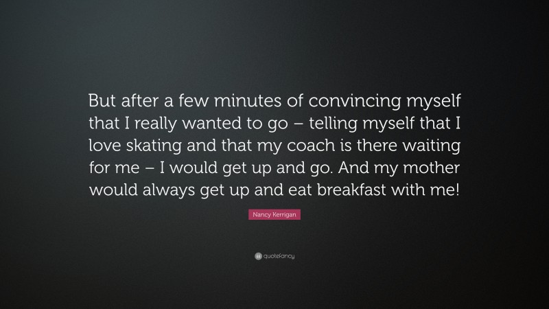 Nancy Kerrigan Quote: “But after a few minutes of convincing myself that I really wanted to go – telling myself that I love skating and that my coach is there waiting for me – I would get up and go. And my mother would always get up and eat breakfast with me!”