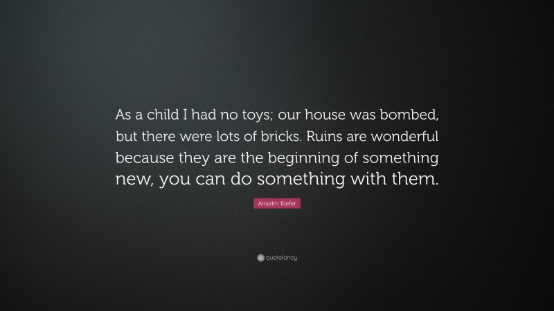 Anselm Kiefer Quote: “As a child I had no toys; our house was bombed, but there were lots of bricks. Ruins are wonderful because they are the beginning of something new, you can do something with them.”