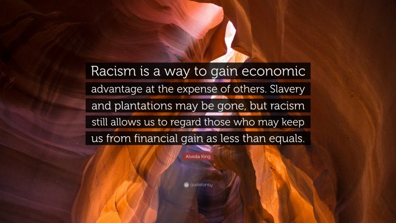 Alveda King Quote: “Racism is a way to gain economic advantage at the expense of others. Slavery and plantations may be gone, but racism still allows us to regard those who may keep us from financial gain as less than equals.”