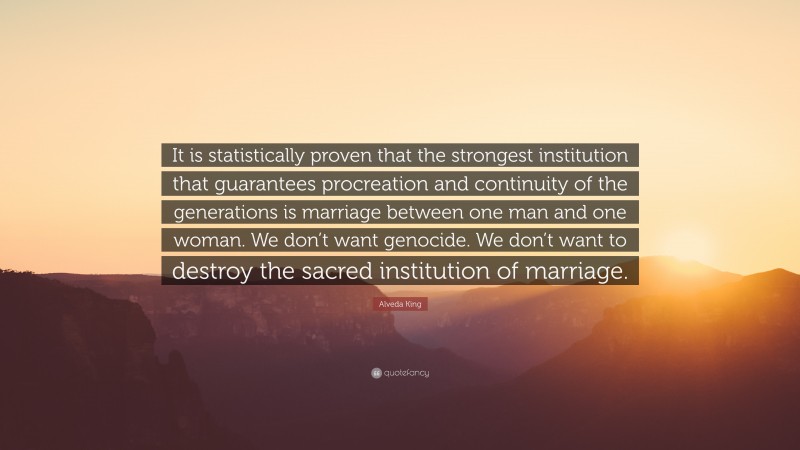 Alveda King Quote: “It is statistically proven that the strongest institution that guarantees procreation and continuity of the generations is marriage between one man and one woman. We don’t want genocide. We don’t want to destroy the sacred institution of marriage.”