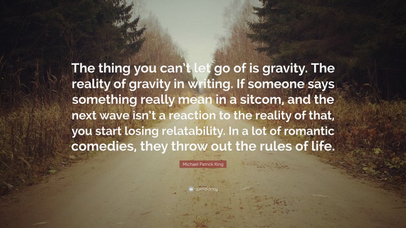 Michael Patrick King Quote: “The thing you can’t let go of is gravity. The reality of gravity in writing. If someone says something really mean in a sitcom, and the next wave isn’t a reaction to the reality of that, you start losing relatability. In a lot of romantic comedies, they throw out the rules of life.”