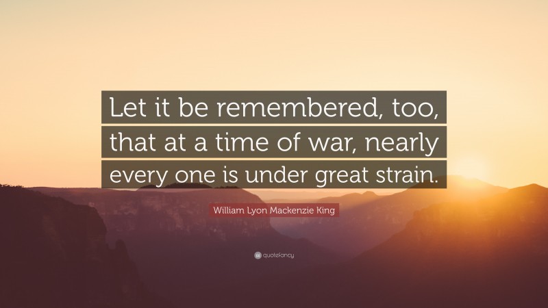 William Lyon Mackenzie King Quote: “Let it be remembered, too, that at a time of war, nearly every one is under great strain.”