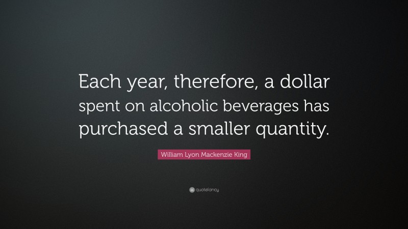 William Lyon Mackenzie King Quote: “Each year, therefore, a dollar spent on alcoholic beverages has purchased a smaller quantity.”