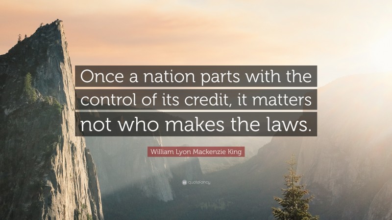 William Lyon Mackenzie King Quote: “Once a nation parts with the control of its credit, it matters not who makes the laws.”