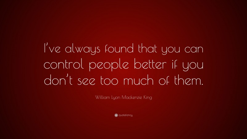 William Lyon Mackenzie King Quote: “I’ve always found that you can control people better if you don’t see too much of them.”
