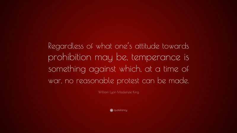 William Lyon Mackenzie King Quote: “Regardless of what one’s attitude towards prohibition may be, temperance is something against which, at a time of war, no reasonable protest can be made.”