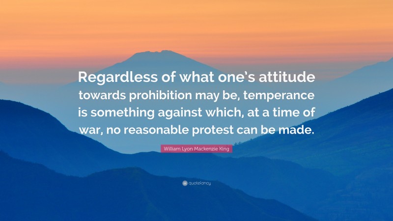 William Lyon Mackenzie King Quote: “Regardless of what one’s attitude towards prohibition may be, temperance is something against which, at a time of war, no reasonable protest can be made.”