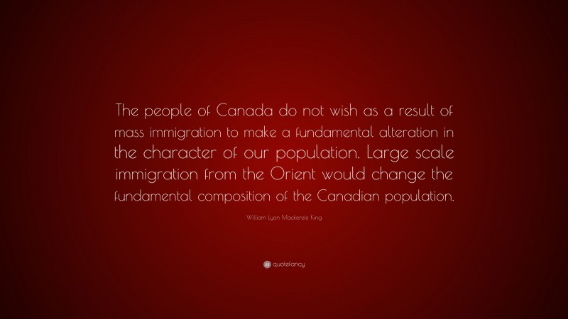 William Lyon Mackenzie King Quote: “The people of Canada do not wish as a result of mass immigration to make a fundamental alteration in the character of our population. Large scale immigration from the Orient would change the fundamental composition of the Canadian population.”