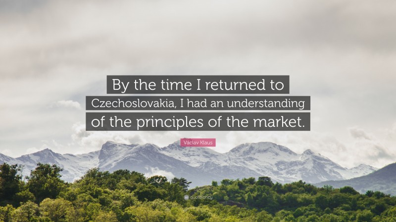 Václav Klaus Quote: “By the time I returned to Czechoslovakia, I had an understanding of the principles of the market.”