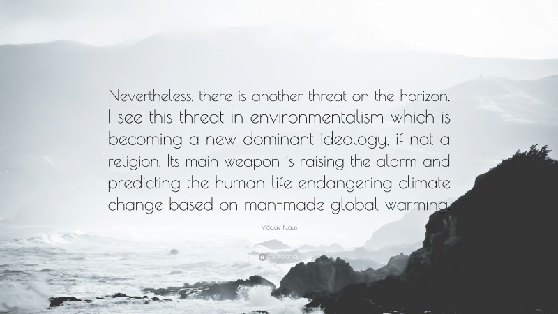 Václav Klaus Quote: “Nevertheless, there is another threat on the horizon. I see this threat in environmentalism which is becoming a new dominant ideology, if not a religion. Its main weapon is raising the alarm and predicting the human life endangering climate change based on man-made global warming.”