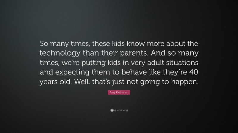 Amy Klobuchar Quote: “So many times, these kids know more about the technology than their parents. And so many times, we’re putting kids in very adult situations and expecting them to behave like they’re 40 years old. Well, that’s just not going to happen.”