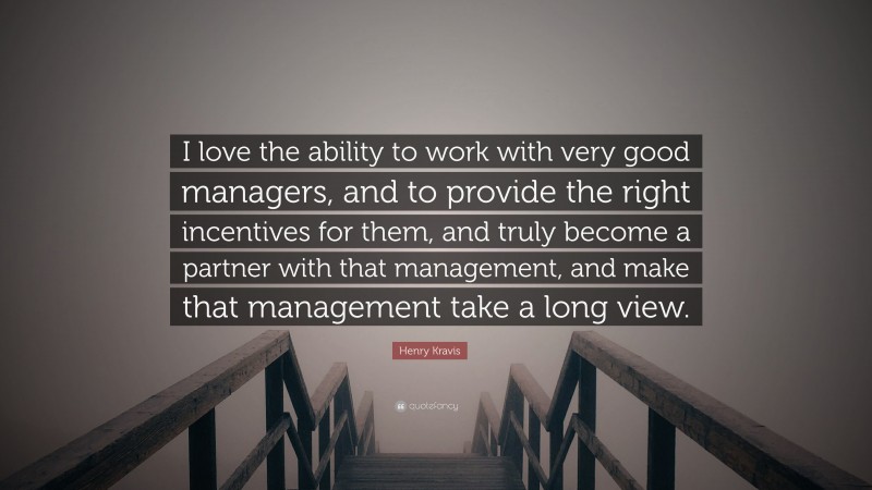 Henry Kravis Quote: “I love the ability to work with very good managers, and to provide the right incentives for them, and truly become a partner with that management, and make that management take a long view.”