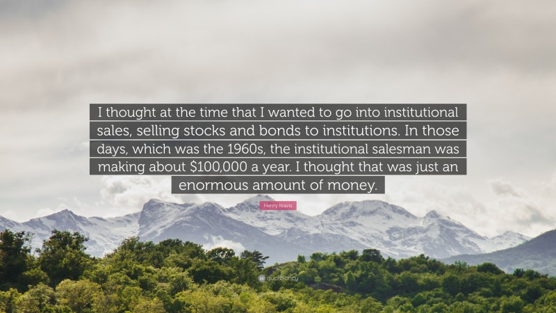 Henry Kravis Quote: “I thought at the time that I wanted to go into institutional sales, selling stocks and bonds to institutions. In those days, which was the 1960s, the institutional salesman was making about $100,000 a year. I thought that was just an enormous amount of money.”