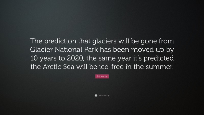Bill Kurtis Quote: “The prediction that glaciers will be gone from Glacier National Park has been moved up by 10 years to 2020, the same year it’s predicted the Arctic Sea will be ice-free in the summer.”