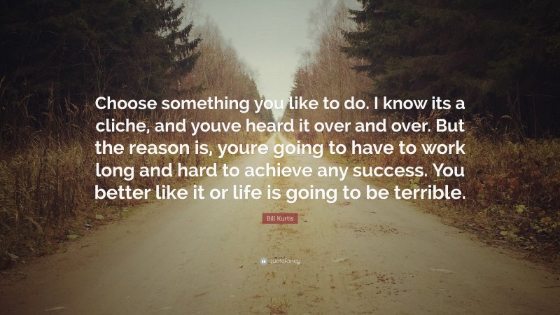 Bill Kurtis Quote: “Choose something you like to do. I know its a cliche, and youve heard it over and over. But the reason is, youre going to have to work long and hard to achieve any success. You better like it or life is going to be terrible.”