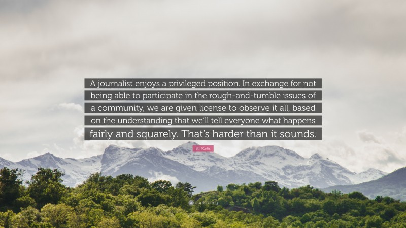 Bill Kurtis Quote: “A journalist enjoys a privileged position. In exchange for not being able to participate in the rough-and-tumble issues of a community, we are given license to observe it all, based on the understanding that we’ll tell everyone what happens fairly and squarely. That’s harder than it sounds.”