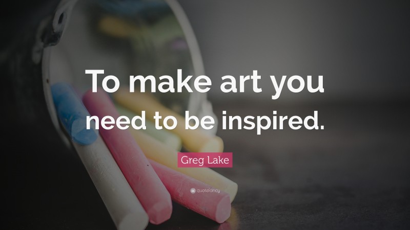 Greg Lake Quote: “To make art you need to be inspired.”