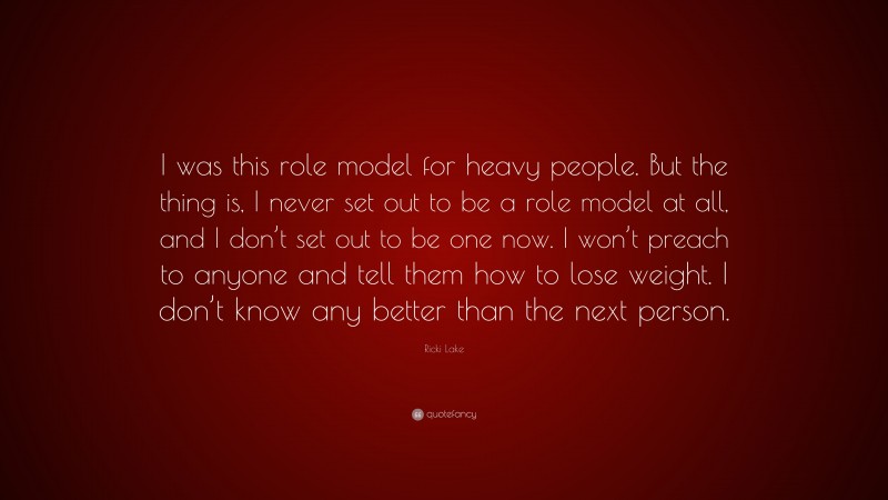 Ricki Lake Quote: “I was this role model for heavy people. But the thing is, I never set out to be a role model at all, and I don’t set out to be one now. I won’t preach to anyone and tell them how to lose weight. I don’t know any better than the next person.”