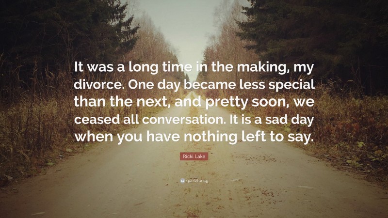 Ricki Lake Quote: “It was a long time in the making, my divorce. One day became less special than the next, and pretty soon, we ceased all conversation. It is a sad day when you have nothing left to say.”