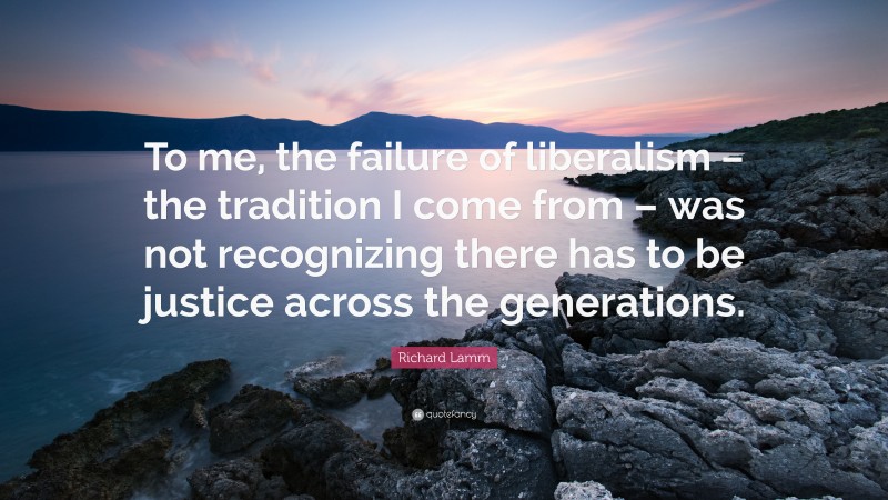 Richard Lamm Quote: “To me, the failure of liberalism – the tradition I come from – was not recognizing there has to be justice across the generations.”
